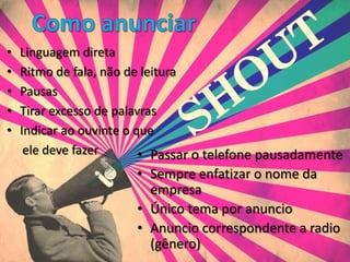 •   Linguagem direta
•   Ritmo de fala, não de leitura
•   Pausas
•   Tirar excesso de palavras
•   Indicar ao ouvinte o que
     ele deve fazer       • Passar o telefone pausadamente
                       • Sempre enfatizar o nome da
                         empresa
                       • Único tema por anuncio
                       • Anuncio correspondente a radio
                         (gênero)
 