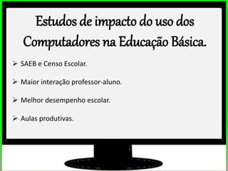 Estudos de impacto do uso dos
Computadores na Educação Básica.
 SAEB e Censo Escolar.
 Maior interação professor-aluno.
 Melhor desempenho escolar.
 Aulas produtivas.
 