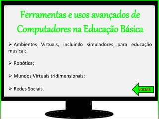 Ferramentas e usos avançados de
Computadores na Educação Básica
 Ambientes Virtuais, incluindo simuladores para educação
musical;
 Robótica;
 Mundos Virtuais tridimensionais;
 Redes Sociais. VOLTAR
 