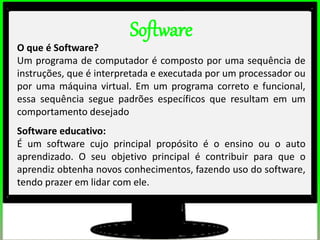 2º estudos de impacto do uso dos computadores na educação básica. (Thai)
2º estudos de impacto do uso dos computadores na educação básica. (Thai)
Software
O que é Software?
Um programa de computador é composto por uma sequência de
instruções, que é interpretada e executada por um processador ou
por uma máquina virtual. Em um programa correto e funcional,
essa sequência segue padrões específicos que resultam em um
comportamento desejado
Software educativo:
É um software cujo principal propósito é o ensino ou o auto
aprendizado. O seu objetivo principal é contribuir para que o
aprendiz obtenha novos conhecimentos, fazendo uso do software,
tendo prazer em lidar com ele.
 