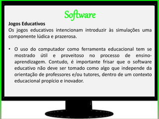 2º estudos de impacto do uso dos computadores na educação básica. (Thai)
2º estudos de impacto do uso dos computadores na educação básica. (Thai)
Software
Jogos Educativos
Os jogos educativos intencionam introduzir às simulações uma
componente lúdica e prazerosa.
• O uso do computador como ferramenta educacional tem se
mostrado útil e proveitoso no processo de ensino-
aprendizagem. Contudo, é importante frisar que o software
educativo não deve ser tomado como algo que independe da
orientação de professores e/ou tutores, dentro de um contexto
educacional propício e inovador.
 
