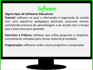 2º estudos de impacto do uso dos computadores na educação básica. (Thai)
2º estudos de impacto do uso dos computadores na educação básica. (Thai)
Software
Alguns tipos de Softwares Educativos:
Tutorial: software no qual a informação é organizada de acordo
com uma sequência pedagógica particular, procuram ensinar
controlando processo de aprendizagem e de acordo com o tempo
que o aluno leva para aprender.
Exercícios e Práticas: software que utiliza perguntas e respostas,
normalmente utilizadas para revisar material já estudado
Programação: softwares onde o aluno programa o computador
 