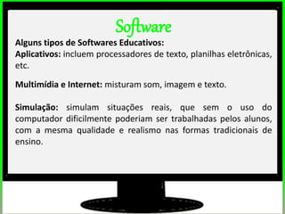 2º estudos de impacto do uso dos computadores na educação básica. (Thai)
2º estudos de impacto do uso dos computadores na educação básica. (Thai)
Software
Alguns tipos de Softwares Educativos:
Aplicativos: incluem processadores de texto, planilhas eletrônicas,
etc.
Multimídia e Internet: misturam som, imagem e texto.
Simulação: simulam situações reais, que sem o uso do
computador dificilmente poderiam ser trabalhadas pelos alunos,
com a mesma qualidade e realismo nas formas tradicionais de
ensino.
 