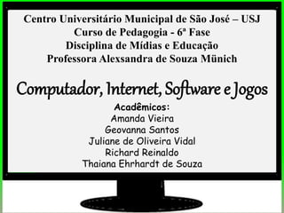 Centro Universitário Municipal de São José – USJ
Curso de Pedagogia - 6ª Fase
Disciplina de Mídias e Educação
Professora Alexsandra de Souza Münich
Computador, Internet, Software e Jogos
Acadêmicos:
Amanda Vieira
Geovanna Santos
Juliane de Oliveira Vidal
Richard Reinaldo
Thaiana Ehrhardt de Souza
 