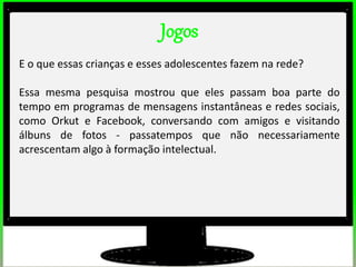 Jogos
E o que essas crianças e esses adolescentes fazem na rede?
Essa mesma pesquisa mostrou que eles passam boa parte do
tempo em programas de mensagens instantâneas e redes sociais,
como Orkut e Facebook, conversando com amigos e visitando
álbuns de fotos - passatempos que não necessariamente
acrescentam algo à formação intelectual.
 