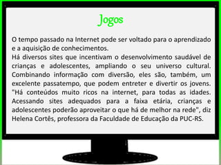 Jogos
O tempo passado na Internet pode ser voltado para o aprendizado
e a aquisição de conhecimentos.
Há diversos sites que incentivam o desenvolvimento saudável de
crianças e adolescentes, ampliando o seu universo cultural.
Combinando informação com diversão, eles são, também, um
excelente passatempo, que podem entreter e divertir os jovens.
"Há conteúdos muito ricos na internet, para todas as idades.
Acessando sites adequados para a faixa etária, crianças e
adolescentes poderão aproveitar o que há de melhor na rede", diz
Helena Cortês, professora da Faculdade de Educação da PUC-RS.
 