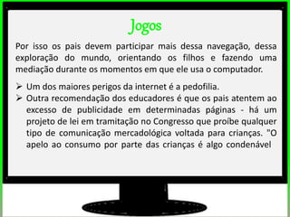 Jogos
Por isso os pais devem participar mais dessa navegação, dessa
exploração do mundo, orientando os filhos e fazendo uma
mediação durante os momentos em que ele usa o computador.
 Um dos maiores perigos da internet é a pedofilia.
 Outra recomendação dos educadores é que os pais atentem ao
excesso de publicidade em determinadas páginas - há um
projeto de lei em tramitação no Congresso que proíbe qualquer
tipo de comunicação mercadológica voltada para crianças. "O
apelo ao consumo por parte das crianças é algo condenável
 