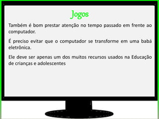 Jogos
Também é bom prestar atenção no tempo passado em frente ao
computador.
É preciso evitar que o computador se transforme em uma babá
eletrônica.
Ele deve ser apenas um dos muitos recursos usados na Educação
de crianças e adolescentes
 