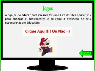 Jogos
A equipe do Educar para Crescer fez uma lista de sites educativos
para crianças e adolescentes e solicitou a avaliação de seis
especialistas em Educação:
VOLTAR
 