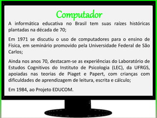 Computador
A informática educativa no Brasil tem suas raízes históricas
plantadas na década de 70;
Em 1971 se discutiu o uso de computadores para o ensino de
Física, em seminário promovido pela Universidade Federal de São
Carlos;
Ainda nos anos 70, destacam-se as experiências do Laboratório de
Estudos Cognitivos do Instituto de Psicologia (LEC), da UFRGS,
apoiadas nas teorias de Piaget e Papert, com crianças com
dificuldades de aprendizagem de leitura, escrita e cálculo;
Em 1984, ao Projeto EDUCOM.
 