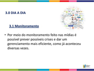3.0 DIA A DIA


   3.1 Monitoramento

• Por meio do monitoramento feito nas mídias é
  possível prever possíveis crises e dar um
  gerenciamento mais eficiente, como já aconteceu
  diversas vezes.
 