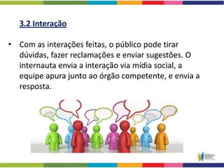 3.2 Interação

• Com as interações feitas, o público pode tirar
  dúvidas, fazer reclamações e enviar sugestões. O
  internauta envia a interação via mídia social, a
  equipe apura junto ao órgão competente, e envia a
  resposta.
 
