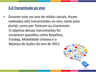 3.4 Transmissão ao vivo

• Durante este um ano de mídias sociais, foram
  realizadas oito transmissões ao vivo, tanto pelo
  portal, como por Twitcam ou Livestream.
  O objetivo dessas transmissões foi
  esclarecer questões como Royalties,
  Fundap, Mobilidade Urbana e o
  Balanço de Ações do ano de 2011.
 