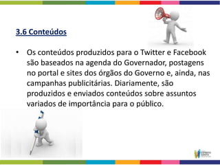 3.6 Conteúdos

• Os conteúdos produzidos para o Twitter e Facebook
  são baseados na agenda do Governador, postagens
  no portal e sites dos órgãos do Governo e, ainda, nas
  campanhas publicitárias. Diariamente, são
  produzidos e enviados conteúdos sobre assuntos
  variados de importância para o público.
 