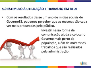 5.0 ESTÍMULO À UTILIZAÇÃO E TRABALHO EM REDE

• Com os resultados desse um ano de mídias sociais do
  GovernoES, pudemos perceber que as mesmas são cada
  vez mais procuradas pelo público.
                         Investir nessa forma de
                         comunicação ajuda a colocar o
                         Governo mais perto da
                         população, além de mostrar os
                         trabalhos que são realizados
                         pela administração.
 