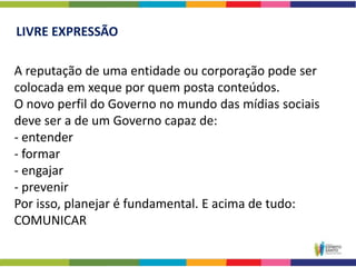 LIVRE EXPRESSÃO

A reputação de uma entidade ou corporação pode ser
colocada em xeque por quem posta conteúdos.
O novo perfil do Governo no mundo das mídias sociais
deve ser a de um Governo capaz de:
- entender
- formar
- engajar
- prevenir
Por isso, planejar é fundamental. E acima de tudo:
COMUNICAR
 