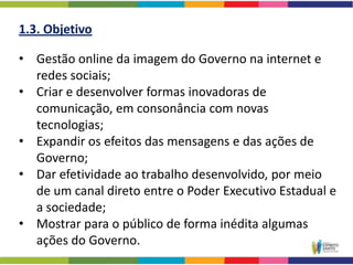 1.3. Objetivo

• Gestão online da imagem do Governo na internet e
  redes sociais;
• Criar e desenvolver formas inovadoras de
  comunicação, em consonância com novas
  tecnologias;
• Expandir os efeitos das mensagens e das ações de
  Governo;
• Dar efetividade ao trabalho desenvolvido, por meio
  de um canal direto entre o Poder Executivo Estadual e
  a sociedade;
• Mostrar para o público de forma inédita algumas
  ações do Governo.
 