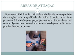 ÁREAS DE ATUAÇÃO
O processo TIG é muito utilizado na indústria aeroespacial e
de aviação, pois a qualidade da solda é muito alta. Este
processo é indicado para peças pequenas e chapas finas por
serem objetos que necessitam de uma soldagem muito mais
precisa do que os outros.
 