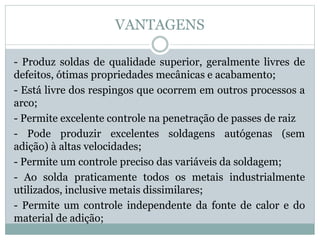 VANTAGENS
- Produz soldas de qualidade superior, geralmente livres de
defeitos, ótimas propriedades mecânicas e acabamento;
- Está livre dos respingos que ocorrem em outros processos a
arco;
- Permite excelente controle na penetração de passes de raiz
- Pode produzir excelentes soldagens autógenas (sem
adição) à altas velocidades;
- Permite um controle preciso das variáveis da soldagem;
- Ao solda praticamente todos os metais industrialmente
utilizados, inclusive metais dissimilares;
- Permite um controle independente da fonte de calor e do
material de adição;
 