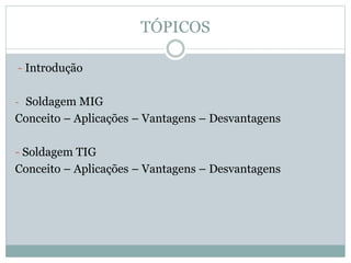 TÓPICOS
- Introdução
- Soldagem MIG
Conceito – Aplicações – Vantagens – Desvantagens
- Soldagem TIG
Conceito – Aplicações – Vantagens – Desvantagens
 