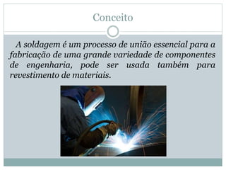 Conceito
A soldagem é um processo de união essencial para a
fabricação de uma grande variedade de componentes
de engenharia, pode ser usada também para
revestimento de materiais.
 