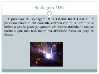 Soldagem MIG
O processo de soldagem MIG (Metal Inert Gas) é um
processo baseado em corrente elétrica contínua em que se
utiliza o gás de proteção quando ela for constituída de um gás
inerte e que não tem nenhuma atividade física ou poça de
fusão.
.
 