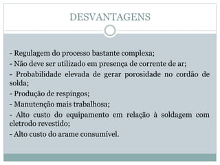 DESVANTAGENS
- Regulagem do processo bastante complexa;
- Não deve ser utilizado em presença de corrente de ar;
- Probabilidade elevada de gerar porosidade no cordão de
solda;
- Produção de respingos;
- Manutenção mais trabalhosa;
- Alto custo do equipamento em relação à soldagem com
eletrodo revestido;
- Alto custo do arame consumível.
 