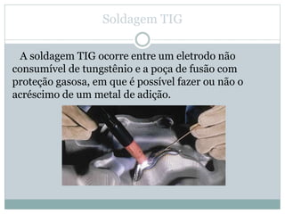 Soldagem TIG
A soldagem TIG ocorre entre um eletrodo não
consumível de tungstênio e a poça de fusão com
proteção gasosa, em que é possível fazer ou não o
acréscimo de um metal de adição.
 