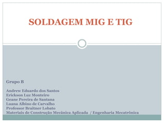 SOLDAGEM MIG E TIG
Grupo B
Andrew Eduardo dos Santos
Erickson Luz Monteiro
Geane Pereira de Santana
Luana Albino de Carvalho
Professor Braitner Lobato
Materiais de Construção Mecânica Aplicada / Engenharia Mecatrônica
 