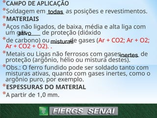 *CAMPO DE APLICAÇÃO
*Soldagem em _______ as posições e revestimentos.
*MATERIAIS
*Aços não ligados, de baixa, média e alta liga com
um gás _____ de proteção (dióxido
*de carbono) ou _______ de gases (Ar + CO2; Ar + O2;
Ar + CO2 + O2). .
*Metais ou Ligas não ferrosos com gases _______ de
proteção (argônio, hélio ou mistura destes).
*Obs.: O ferro fundido pode ser soldado tanto com
misturas ativas, quanto com gases inertes, como o
argônio puro, por exemplo.
*ESPESSURAS DO MATERIAL
*A partir de 1,0 mm.
6
todas
ativo
misturas
inertes
 