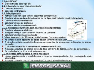 2.2-MULTICABO
 É identificado pelo tipo de:
2.2.1-Conexão no aparelho alimentador
 Conexão individual
 Conexão centralizada
2.2.2-Refrigeração
 Refrigeração por água com os seguintes componentes:
 Condutor de água da rede hidráulica ou de água recirculante em círculo fechado
 Condutor do arame-eletrodo
 Condutor de gás de proteção
 Condutor do sistema de comando
2.2.3-Refrigeração por gás, com os seguintes componentes:
 Condutor do arame-eletrodo
 Mangueira de gás com condutor interno de corrente
 Condutor do sistema de comando
2.3-Funcionamento da Pistola e do Multicabo – (recomendações):
 As conexões com aparelho de solda devem ser firmemente apertadas .
 O bico de contato e conduíte do arame devem estar de acordo com o diâmetro do arame
eletrodo.
 O bico de contato do arame deve ser corretamente fixado.
 A manga condutora do arame-eletrodo deve ser livre de dobras, cortes ou deformações.
 De preferência, utilizar multicabos curtos.
2.3.1Cuidados com a pistola e com o multicabo
 Limpar regularmente o bocal do gás e o conector correspondente, dos respingos de solda
adquiridos.
 Proteger com substância “anti-respingo” o bocal e o tubo de contato.
 Limpar regularmente, com ar comprimido, os conduítes, para retirar os resíduos de
respingos.
8
 