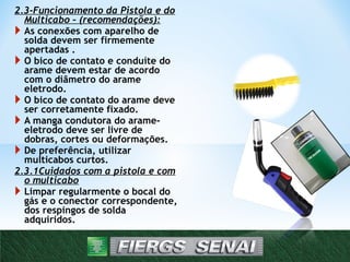2.3-Funcionamento da Pistola e do
Multicabo – (recomendações):
 As conexões com aparelho de
solda devem ser firmemente
apertadas .
 O bico de contato e conduíte do
arame devem estar de acordo
com o diâmetro do arame
eletrodo.
 O bico de contato do arame deve
ser corretamente fixado.
 A manga condutora do arame-
eletrodo deve ser livre de
dobras, cortes ou deformações.
 De preferência, utilizar
multicabos curtos.
2.3.1Cuidados com a pistola e com
o multicabo
 Limpar regularmente o bocal do
gás e o conector correspondente,
dos respingos de solda
adquiridos.
 