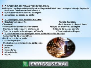  7- INFLUÊNCIA DOS PARÂMETROS DE SOLDAGEM
Mediante a regulagem do aparelho de soldagem MIG/MAG, bem como pelo manejo da pistola,
o soldador determina essencialmente:
 O procedimento utilizado na soldagem;
 A qualidade do cordão de solda;
 7.1-Indicações para soldador MIG/MAG
 Regulagem do aparelho Manejo da pistola
- Tensão (V) - Posicionamento da pistola em
- Velocidade de alimentação do arame relação ao avanço da soldagem
- Indutância (não regulável em todos os - Distância do bico de contato
- Tipos de aparelhos de soldagem MIG/MAG) - Velocidade de soldagem
 7.2-Procedimento de soldagem e qualidade do cordão de solda
- Comprimento do arco elétrico
- Perfil do cordão de solda
- Taxa de deposição
- Possíveis descontinuidades na solda como:
 respingos;
 poros;
 mordeduras;
 falta de fusão;
 outros;
14
 