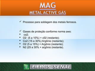  Processo para soldagem dos metais ferrosos.
 Gases de proteção conforme norma aws:
 co2;
 O2 (5 a 10%) + c02 (restante);
 Co2 (15 a 30%) Argônio (restante);
 O2 (5 a 15%) + Argônio (restante);
 N2 (25 a 30% + argônio (restante).
 