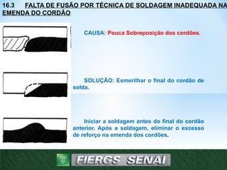 16.3 FALTA DE FUSÃO POR TÉCNICA DE SOLDAGEM INADEQUADA NA
EMENDA DO CORDÃO
CAUSA: Pouca Sobreposição dos cordões.
SOLUÇÃO: Esmerilhar o final do cordão de
solda.
Iniciar a soldagem antes do final do cordão
anterior. Após a soldagem, eliminar o excesso
de reforço na emenda dos cordões.
24
 