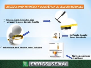 CUIDADOS PARA MINIMÍZAR A OCORRÊNCIA DE DESCONTINUIDADES
 Limpeza inicial do metal de base
 Limpeza interpasse do metal de solda
 Ensaio visual entre passes e após a soldagem
Verificação da vazão
de gás de proteção
Técnica e parâmetros
de soldagem
 