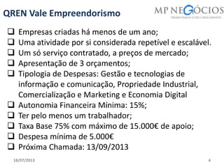 18/07/2013 4
QREN Vale Empreendorismo
 Empresas criadas há menos de um ano;
 Uma atividade por si considerada repetível e escalável.
 Um só serviço contratado, a preços de mercado;
 Apresentação de 3 orçamentos;
 Tipologia de Despesas: Gestão e tecnologias de
informação e comunicação, Propriedade Industrial,
Comercialização e Marketing e Economia Digital
 Autonomia Financeira Mínima: 15%;
 Ter pelo menos um trabalhador;
 Taxa Base 75% com máximo de 15.000€ de apoio;
 Despesa mínima de 5.000€
 Próxima Chamada: 13/09/2013
 