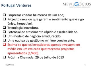 18/07/2013 5
Portugal Ventures
 Empresas criadas há menos de um ano;
 Projecto raros ou que gerem o sentimento que é algo
único, irrepetível.
 Tecnologia inovadora.
 Potencial de crescimento rápido e escalabilidade.
 Um modelo de negócio amadurecido.
 Uma equipa de gestão no mínimo convincente.
 Estima-se que os investidores apenas investem em
média em um em cada quatrocentos projectos
apresentados (1/400).
 Próxima Chamada: 29 de Julho de 2013
 