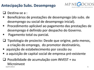 18/07/2013 6
Antecipação Subs. Desemprego
 Destina-se a :
 Beneficários de prestações de desemprego (do subs. de
desemprego ou social de desemprego inicial).
 Procedimento aplicável ao pagamento das prestações de
desemprego é definido por despacho do Governo.
 Pagamento total ou parciaL
 Tipolologia de proJecto: Desde que origine, pelo menos,
a criação do emprego, do promotor destinatário,
 aquisição de estabelecimento por cessão ou
 a aquisição de capital social de empresa pré‐existente
 Possibilidade de acumulação com INVEST + ou
Microinvest
 