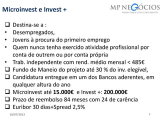 18/07/2013 7
Microinvest e Invest +
 Destina-se a :
• Desempregados,
• Jovens à procura do primeiro emprego
• Quem nunca tenha exercido atividade profissional por
conta de outrem ou por conta própria
• Trab. independente com rend. médio mensal < 485€
 Fundo de Maneio do projeto até 30 % do inv. elegível,
 Candidatura entregue em um dos Bancos aderentes, em
qualquer altura do ano
 Microinvest até 15.000€ e Invest +: 200.000€
 Prazo de reembolso 84 meses com 24 de carência
 Euribor 30 dias+Spread 2,5%
 