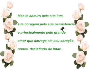 Mãe te admiro pela sua luta,

sua coragem,pela sua persistência

e principalmente pelo grande

amor que carrega em seu coração,

nunca desistindo de lutar...
 