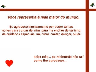 Você representa a mãe maior do mundo,

     Eu agradeço imensamente por peder tantas
noites para cuidar de mim, para me encher de carinho,
de cuidados especiais, me ninar, cantar, dançar, pular.




                      sabe mãe... eu realmente não sei
                      como lhe agradecer...
 