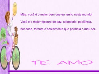 Mãe, você é o maior bem que eu tenho neste mundo!

Você é o maior tesouro de paz, sabedoria, paciência,

bondade, ternura e acolhimento que permeia o meu ser.
 