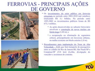 FERROVIAS - PRINCIPAIS AÇÕES
       DE GOVERNO
            • Os investimentos do setor público em ferrovias
              cresceram no período entre 2003-2010 (até outubro),
              totalizando R$ 5,1 bilhões. No período entre
              1995-2002 os investimentos públicos foram de R$
              673,1 milhões.
                  • As ações desenvolvidas no subsetor ferroviário
                    envolvem a construção de novos trechos em
                    bitola larga (1,60 m); e
                  • a recuperação ou eliminação de segmentos
                    críticos, principalmente em travessias urbanas,
                    na malha existente em bitola estreita (1,0 m).
            • Procedimentos para implantação do Trem de Alta
              Velocidade – TAV que fará transporte de passageiros
              entre as cidades do Rio de Janeiro/RJ, São Paulo/SP e
              Campinas/SP (518 km) (Leilão, divulgação do
              vencedor e assinatura do contrato.
 