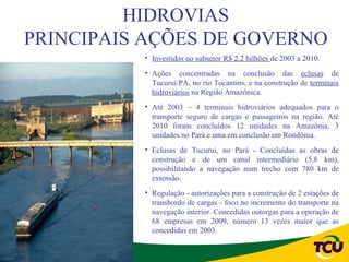HIDROVIAS
PRINCIPAIS AÇÕES DE GOVERNO
          • Investidos no subsetor R$ 2,2 bilhões de 2003 a 2010.
          • Ações concentradas na conclusão das eclusas de
            Tucuruí/PA, no rio Tocantins, e na construção de terminais
            hidroviários na Região Amazônica.
          • Até 2003 – 4 terminais hidroviários adequados para o
            transporte seguro de cargas e passageiros na região. Até
            2010 foram concluídos 12 unidades na Amazônia, 3
            unidades no Pará e uma em conclusão em Rondônia.
          • Eclusas de Tucurui, no Pará - Concluídas as obras de
            construção e de um canal intermediário (5,8 km),
            possibilitando a navegação num trecho com 780 km de
            extensão.
          • Regulação - autorizações para a construção de 2 estações de
            transbordo de cargas - foco no incremento do transporte na
            navegação interior. Concedidas outorgas para a operação de
            68 empresas em 2009, número 13 vezes maior que as
            concedidas em 2003.
 