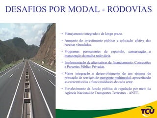 DESAFIOS POR MODAL - RODOVIAS

           • Planejamento integrado e de longo prazo.
           • Aumento do investimento público e aplicação efetiva das
             receitas vinculadas.
           • Programas permanentes de expansão,          conservação   e
             manutenção da malha rodoviária.
           • Implementação de alternativas de financiamento: Concessões
             e Parcerias Público Privadas.
           • Maior integração e desenvolvimento de um sistema de
             prestação de serviços de transporte multimodal, aproveitando
             as características e funcionalidades de cada setor.
           • Fortalecimento da função pública de regulação por meio da
             Agência Nacional de Transportes Terrestres - ANTT.
 
