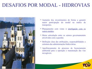 DESAFIOS POR MODAL - HIDROVIAS

             • Aumento dos investimentos de forma a garantir
               maior participação do modal na matriz de
               transportes.
             • Planejamento com vistas à interligação com os
               outros modais.
             • Maior articulação entre os setores governamentais
               envolvidos com a questão.
             • Definição clara das atribuições, responsabilidades e
               estrutura das administrações hidroviárias.
             • Aperfeiçoamento do processo de licenciamento
               ambiental para a operação e manutenção das vias
               navegáveis.
 