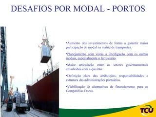 DESAFIOS POR MODAL - PORTOS


           •Aumento dos investimentos de forma a garantir maior
           participação do modal na matriz de transportes.
           •Planejamento com vistas à interligação com os outros
           modais, especialmente o ferroviário.
           •Maior articulação entre os setores governamentais
           envolvidos com a questão.
           •Definição clara das atribuições, responsabilidades e
           estrutura das administrações portuárias.
           •Viabilização de alternativas de financiamento para as
           Companhias Docas.
 