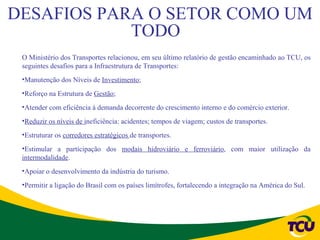 DESAFIOS PARA O SETOR COMO UM
            TODO
 O Ministério dos Transportes relacionou, em seu último relatório de gestão encaminhado ao TCU, os
 seguintes desafios para a Infraestrutura de Transportes:
 •Manutenção dos Níveis de Investimento;
 •Reforço na Estrutura de Gestão;
 •Atender com eficiência à demanda decorrente do crescimento interno e do comércio exterior.
 •Reduzir os níveis de ineficiência: acidentes; tempos de viagem; custos de transportes.
 •Estruturar os corredores estratégicos de transportes.
 •Estimular a participação dos modais hidroviário e ferroviário, com maior utilização da
 intermodalidade.
 •Apoiar o desenvolvimento da indústria do turismo.
 •Permitir a ligação do Brasil com os países limítrofes, fortalecendo a integração na América do Sul.
 