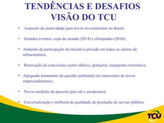 TENDÊNCIAS E DESAFIOS
        VISÃO DO TCU
•   Aumento da atratividade para novos investimentos no Brasil;

•   Grandes eventos: copa do mundo (2014) e olimpíadas (2016);

• Aumento da participação da iniciativa privada em todos os setores de
  infraestrutura;

•   Renovação de concessões (setor elétrico, portuário, transportes terrestres);

• Adequado tratamento da questão ambiental em concessões de novos
  empreendimentos;

•   Novos modelos de parceria (pré-sal e aeroportos);

•   Universalização e melhoria da qualidade da prestação de serviço público.
 